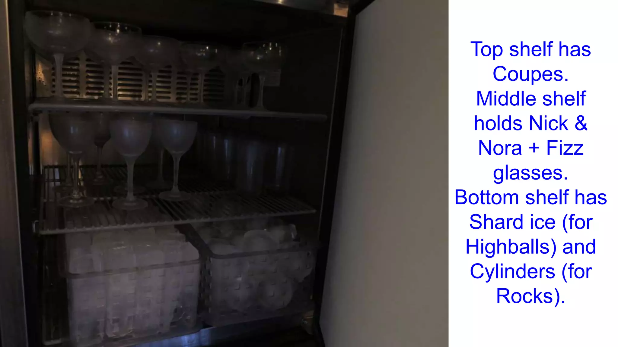 Top shelf has
Coupes.
Middle shelf
holds Nick &
Nora + Fizz
glasses.
Bottom shelf has
Shard ice (for
Highballs) and
Cylinders (for
Rocks).
 