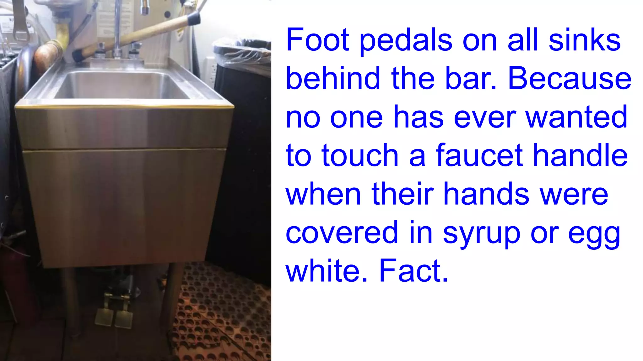 Foot pedals on all sinks
behind the bar. Because
no one has ever wanted
to touch a faucet handle
when their hands were
covered in syrup or egg
white. Fact.
 