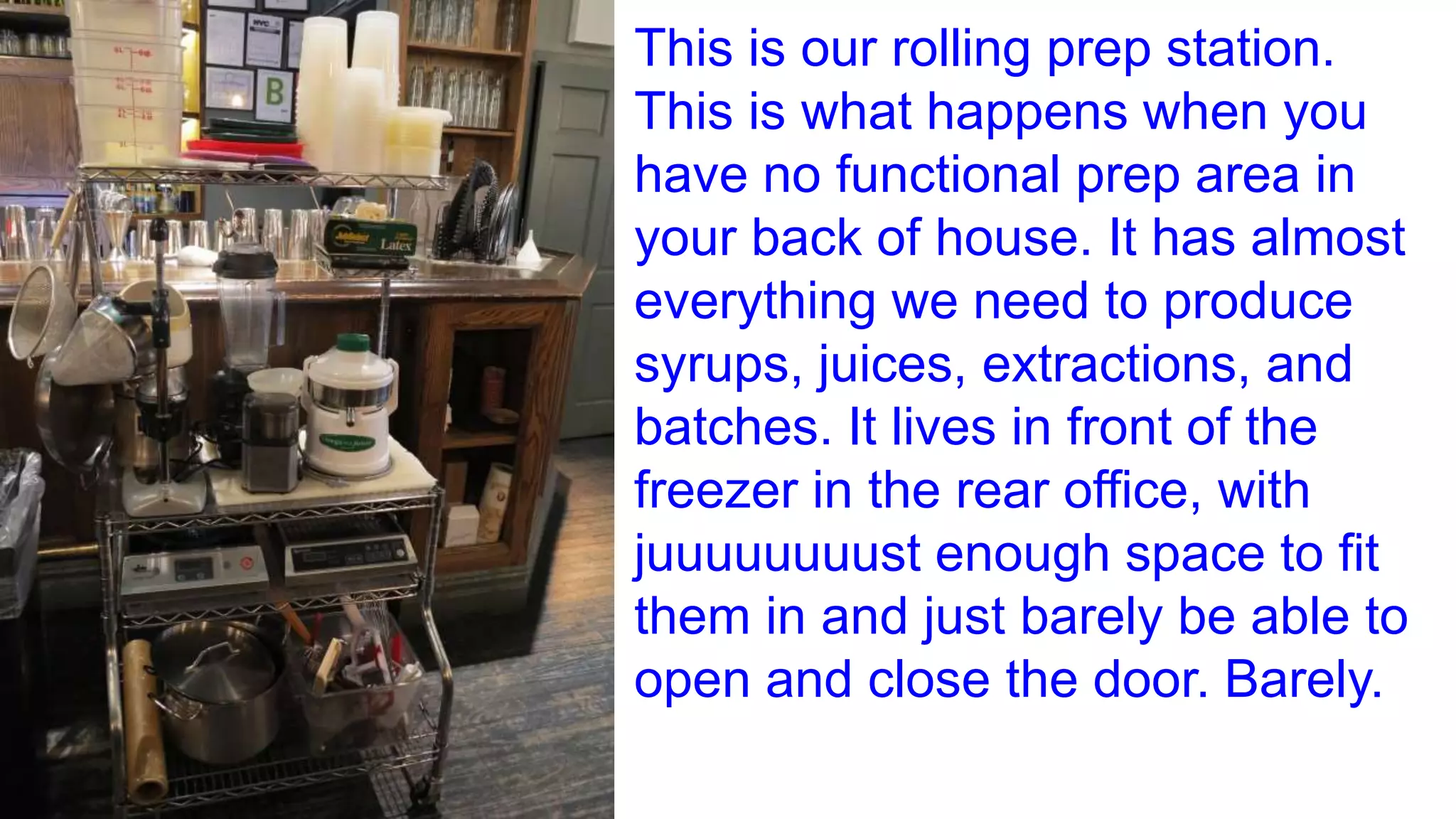 This is our rolling prep station.
This is what happens when you
have no functional prep area in
your back of house. It has almost
everything we need to produce
syrups, juices, extractions, and
batches. It lives in front of the
freezer in the rear office, with
juuuuuuuust enough space to fit
them in and just barely be able to
open and close the door. Barely.
 