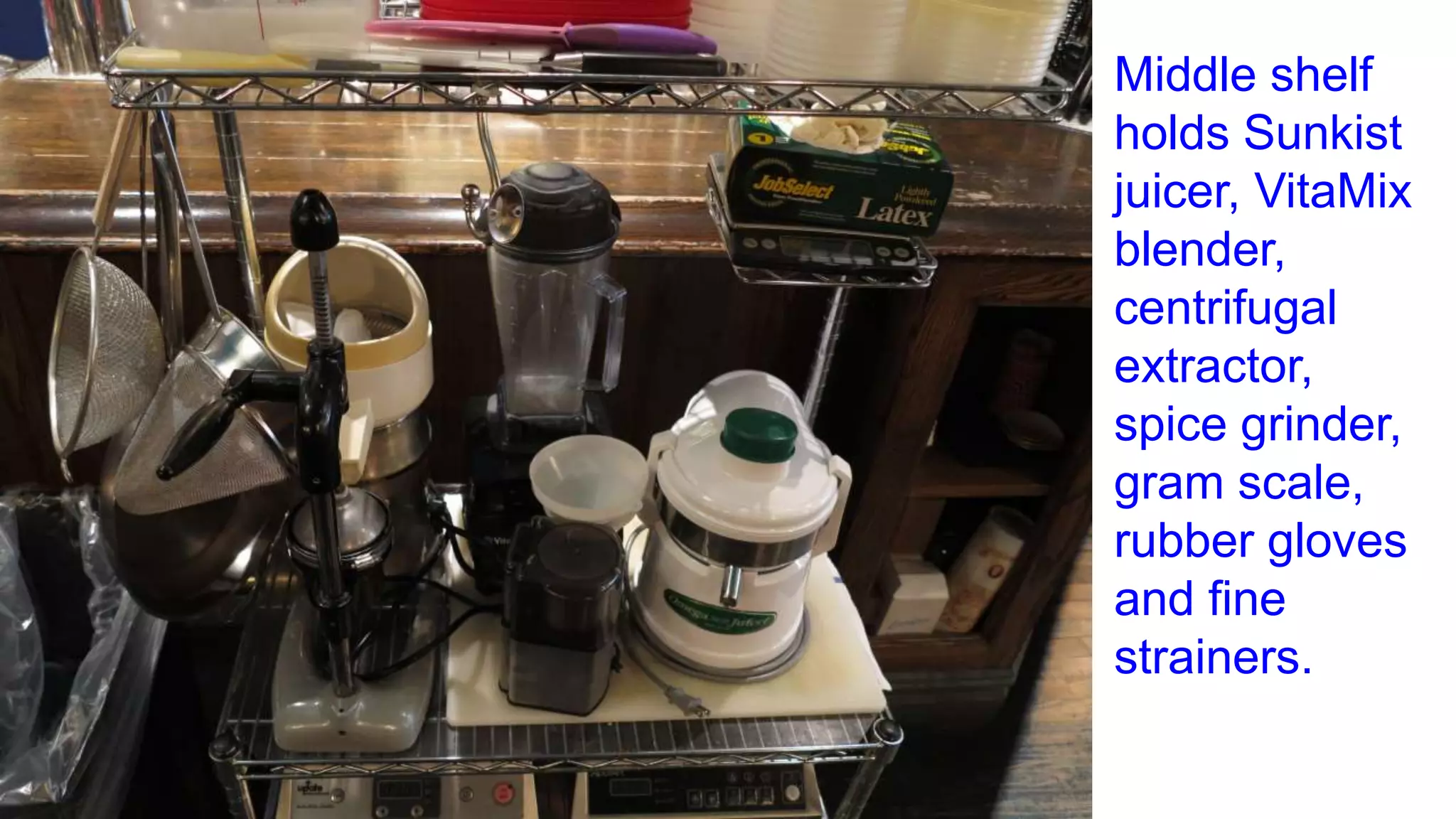 Middle shelf
holds Sunkist
juicer, VitaMix
blender,
centrifugal
extractor,
spice grinder,
gram scale,
rubber gloves
and fine
strainers.
 