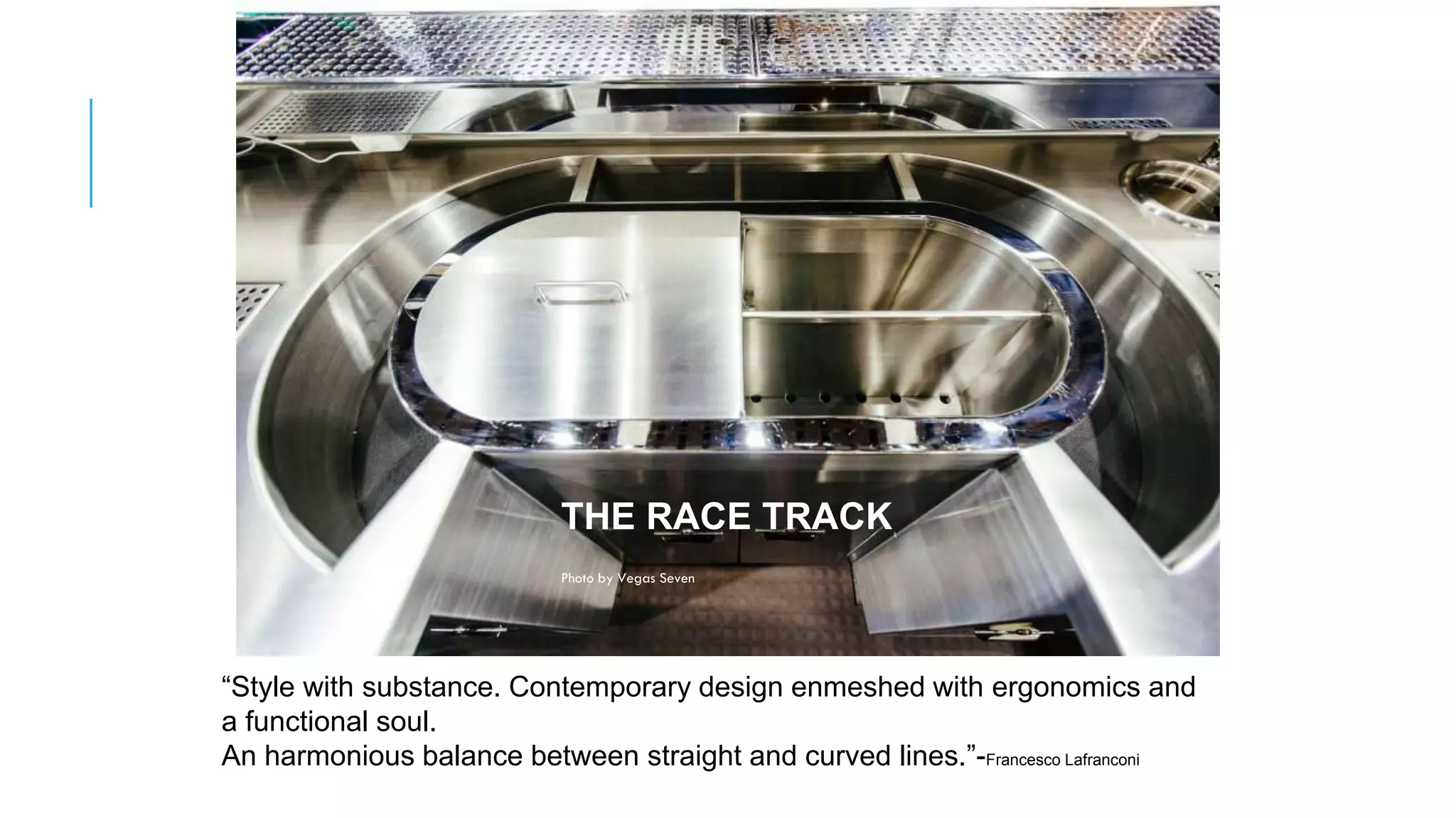 THE RACE TRACK
Photo by Vegas Seven
“Style with substance. Contemporary design enmeshed with ergonomics and
a functional soul.
An harmonious balance between straight and curved lines.”-Francesco Lafranconi
 