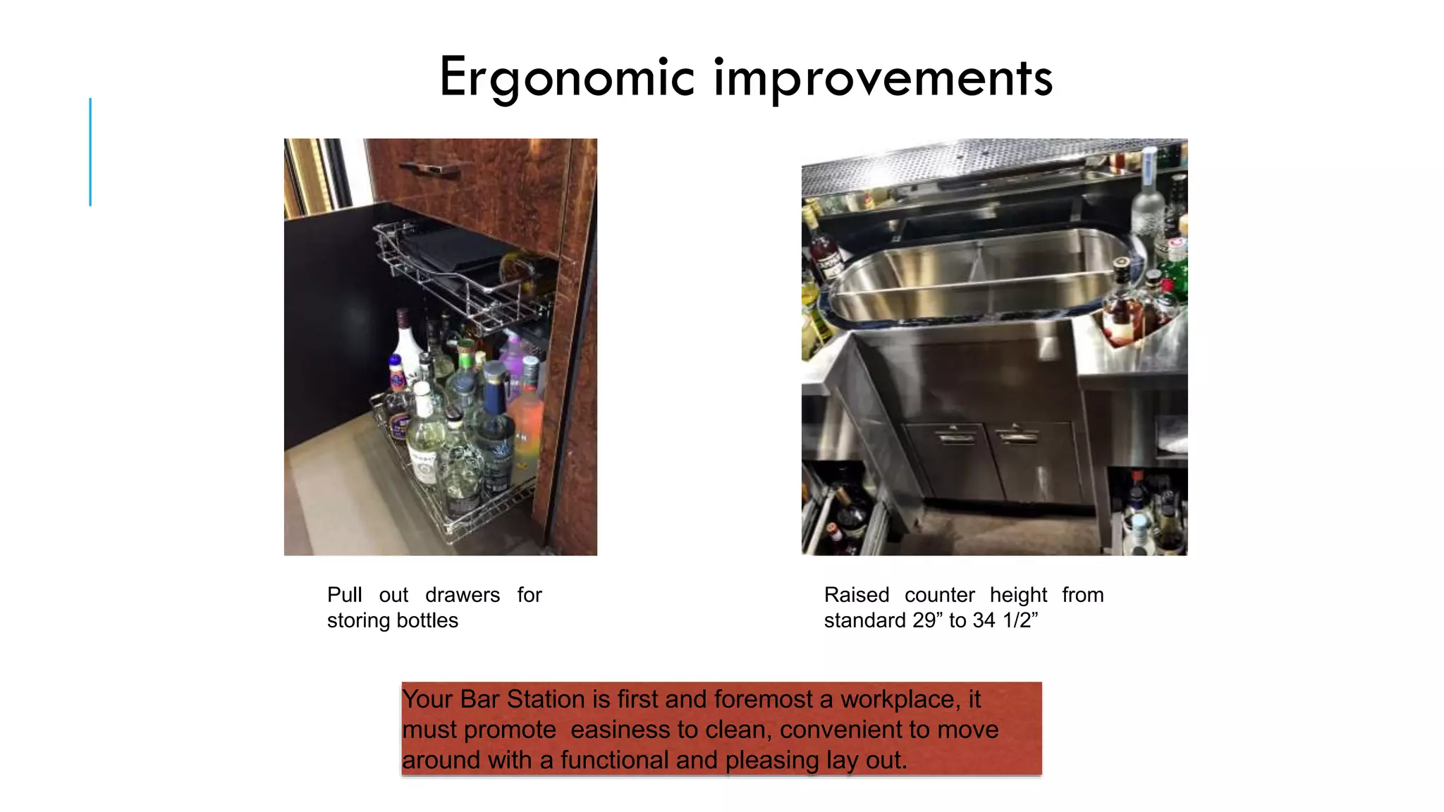 Ergonomic improvements
Pull out drawers for
storing bottles
Raised counter height from
standard 29” to 34 1/2”
Your Bar Station is first and foremost a workplace, it
must promote easiness to clean, convenient to move
around with a functional and pleasing lay out.
 