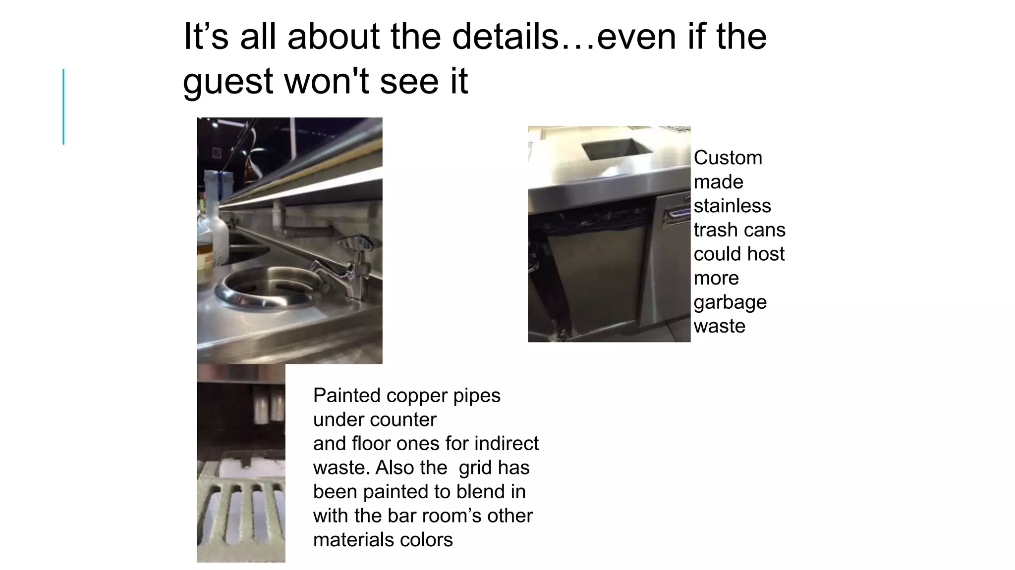 It’s all about the details…even if the
guest won't see it
Painted copper pipes
under counter
and floor ones for indirect
waste. Also the grid has
been painted to blend in
with the bar room’s other
materials colors
Custom
made
stainless
trash cans
could host
more
garbage
waste
 