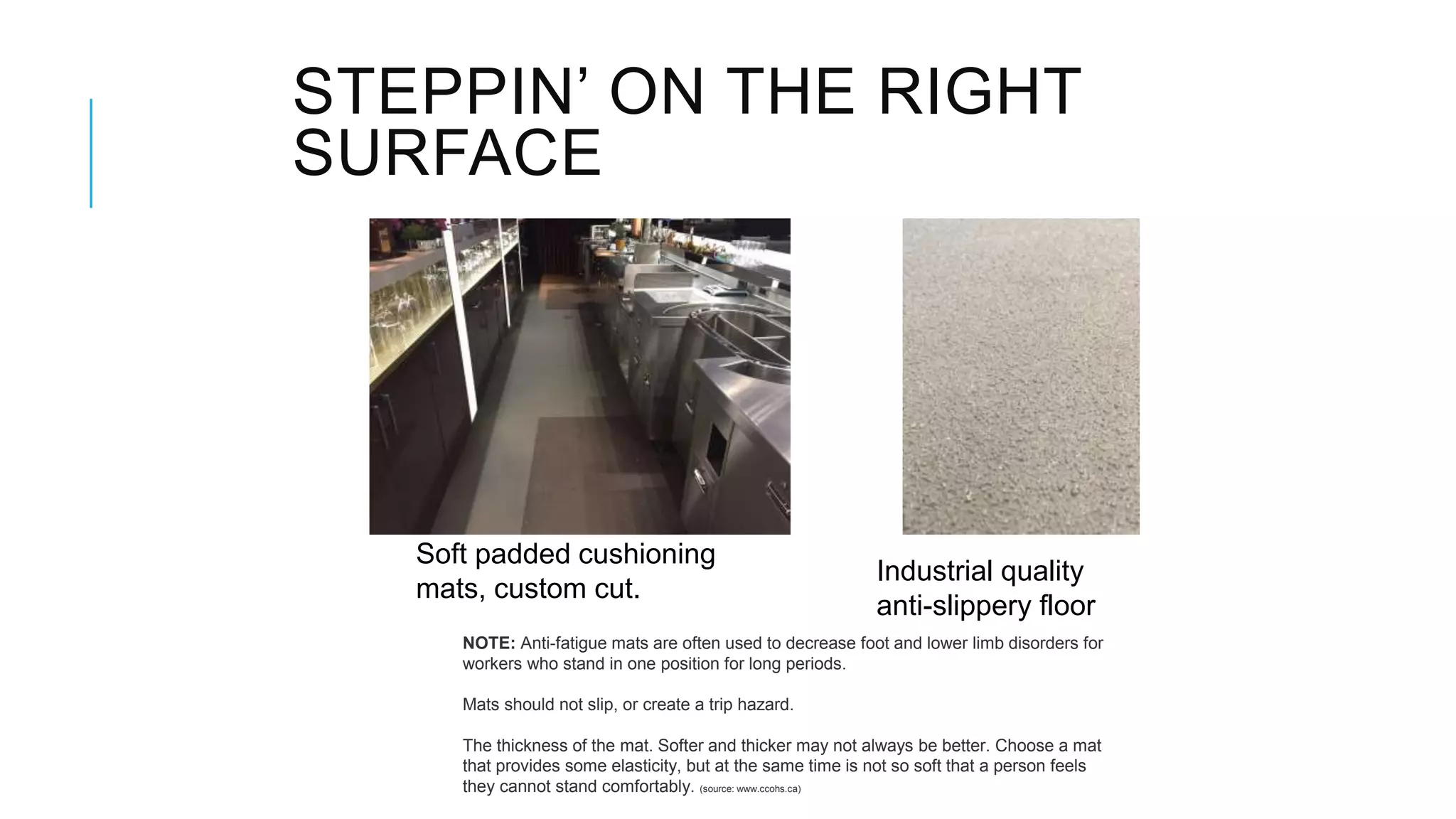 STEPPIN’ ON THE RIGHT
SURFACE
Soft padded cushioning
mats, custom cut.
NOTE: Anti-fatigue mats are often used to decrease foot and lower limb disorders for
workers who stand in one position for long periods.
Mats should not slip, or create a trip hazard.
The thickness of the mat. Softer and thicker may not always be better. Choose a mat
that provides some elasticity, but at the same time is not so soft that a person feels
they cannot stand comfortably. (source: www.ccohs.ca)
Industrial quality
anti-slippery floor
 