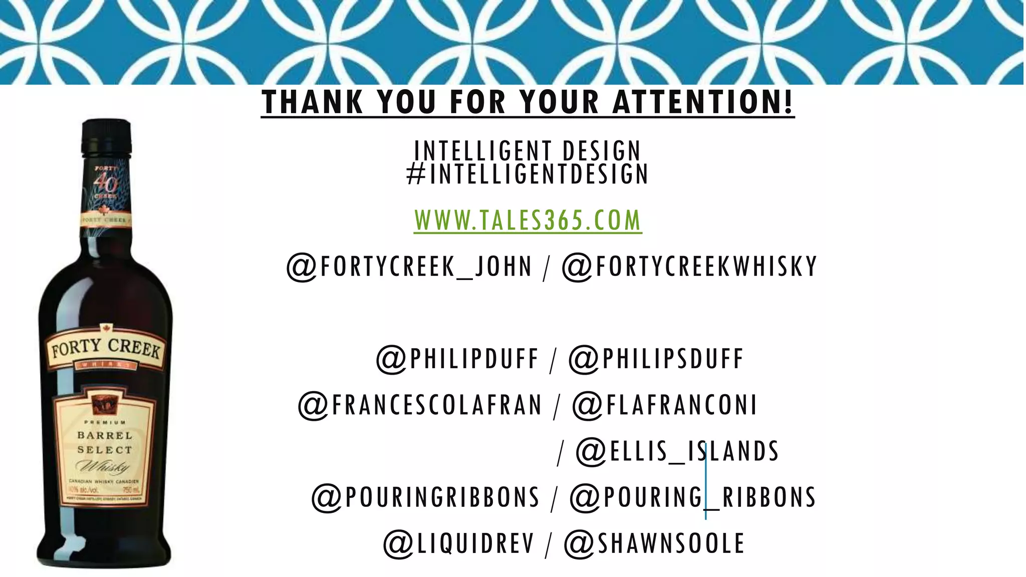 THANK YOU FOR YOUR ATTENTION!
INTELLIGENT DESIGN
#INTELLIGENTDESIGN
WWW.TALES365.COM
@FORTYCREEK_JOHN / @FORTYCREEKWHISKY
@PHILIPDUFF / @PHILIPSDUFF
@FRANCESCOLAFRAN / @FLAFRANCONI
/ @ELLIS_ISLANDS
@POURINGRIBBONS / @POURING_RIBBONS
@LIQUIDREV / @SHAWNSOOLE
 
