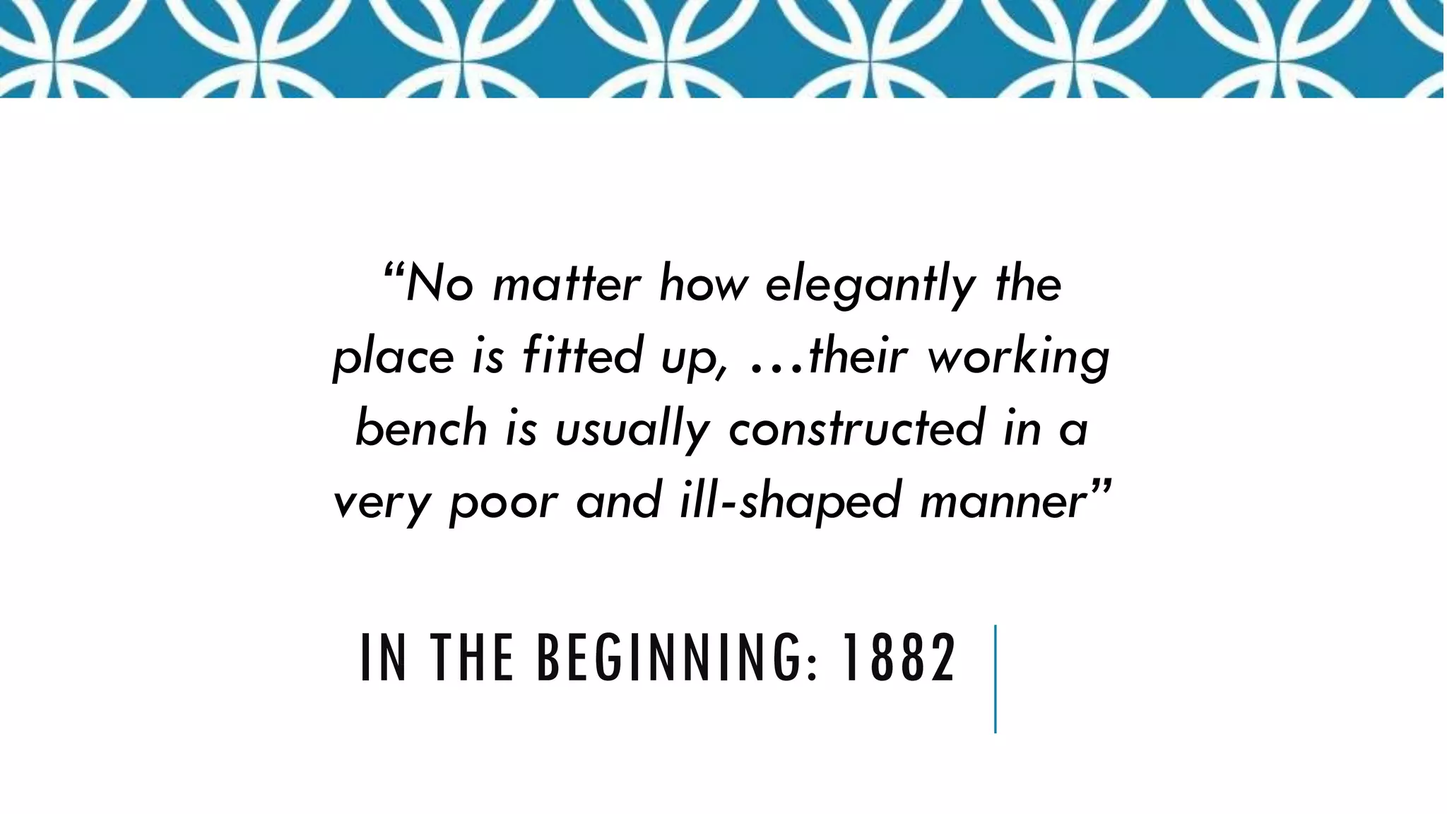 IN THE BEGINNING: 1882
“No matter how elegantly the
place is fitted up, …their working
bench is usually constructed in a
very poor and ill-shaped manner”
 