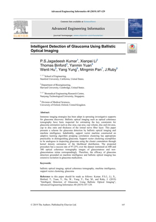 Advanced Engineering Informatics 40 (2019) 107-129
© 2019 The Authors. Published by Elsevier Ltd. 107
Intelligent Detection of Glaucoma Using Ballistic
Optical Imaging
P.S.Jagadeesh Kumar1
, Xianpei Li2
Thomas Binford3
, Yanmin Yuan4
Wenli Hu5
, Yang Yung6
, Mingmin Pan7
, J.Ruby8
1, 2, 3
School of Engineering,
Stanford University, California, United States.
4
Department of Bioengineering,
Harvard University, Cambridge, United States.
5, 6, 7
Biomedical Engineering Research Centre,
Nanyang Technological University, Singapore.
8
Division of Medical Sciences,
University of Oxford, Oxford, United Kingdom.
Abstract:
Immense imaging strategies has been adept in sprouting investigative supports
for glaucoma discovery. Ballistic optical imaging such as optical coherence
tomography have been inspected for estimating the key constraints for
glaucoma estimation such as disc area, cup area, cup volume, disc and rim area,
cup to disc ratio and thickness of the retinal nerve fiber layer. This paper
presents a scheme for glaucoma detection by ballistic optical imaging and
machine intelligence. Indubitably, support vector machine constructed on
adaptive learning algorithm propping correlation clustering has appropriate
practicality in distinguishing glaucoma. Support vector clustering exemplifies
to be analogous in inspecting glaucoma using the cluster connotation through
kernel density estimation of the likelihood distribution. The projected
procedure has a success rate of 97.25% over the dataset restrained on 600 and
300 optical coherence tomography images of glaucomatous and non-
glaucomatous retina correspondingly. Therefore, the efficacy of glaucoma
detection grounded on machine intelligence and ballistic optical imaging has
extensive recitation in glaucoma medication.
Keywords:
ballistic optical imaging, optical coherence tomography, machine intelligence,
support vector clustering, glaucoma
Reference to this paper should be made as follows: Kumar, P.S.J., Li, X.,
Binford, T., Yuan, Y., Hu, W., Yung, Y., Pan, M., and Ruby, J. (2019)
“Intelligent Detection of Glaucoma Using Ballistic Optical Imaging”,
Advanced Engineering Informatics 40 (2019) 107-129.
 