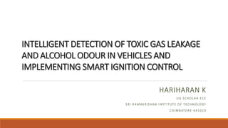 INTELLIGENT DETECTION OF TOXIC GAS LEAKAGE
AND ALCOHOL ODOUR IN VEHICLES AND
IMPLEMENTING SMART IGNITION CONTROL
HARIHARAN K
UG SCHOLAR-ECE
SRI RAMAKRISHNA INSTITUTE OF TECHNOLOGY
COIMBATORE-641010
 