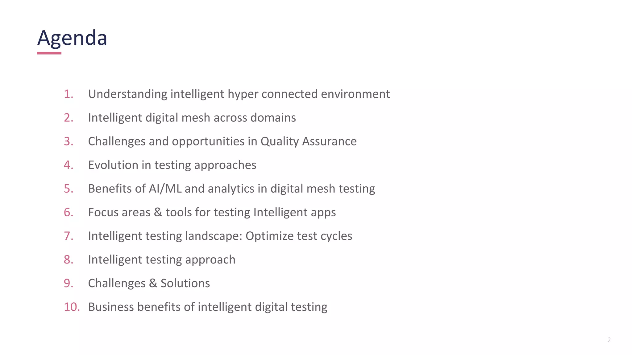 2
Agenda
1. Understanding intelligent hyper connected environment
2. Intelligent digital mesh across domains
3. Challenges and opportunities in Quality Assurance
4. Evolution in testing approaches
5. Benefits of AI/ML and analytics in digital mesh testing
6. Focus areas & tools for testing Intelligent apps
7. Intelligent testing landscape: Optimize test cycles
8. Intelligent testing approach
9. Challenges & Solutions
10. Business benefits of intelligent digital testing
 
