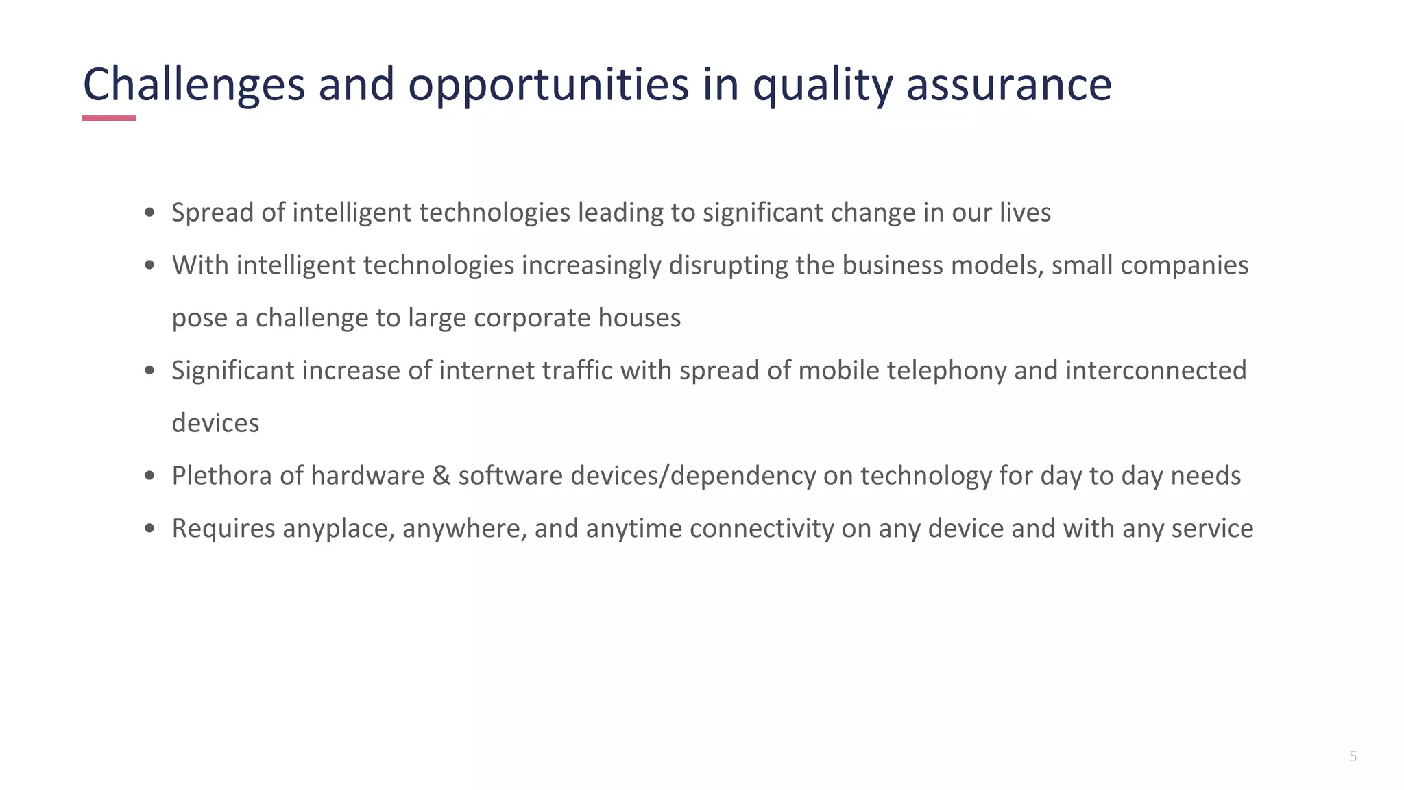 5
Challenges and opportunities in quality assurance
• Spread of intelligent technologies leading to significant change in our lives
• With intelligent technologies increasingly disrupting the business models, small companies
pose a challenge to large corporate houses
• Significant increase of internet traffic with spread of mobile telephony and interconnected
devices
• Plethora of hardware & software devices/dependency on technology for day to day needs
• Requires anyplace, anywhere, and anytime connectivity on any device and with any service
 