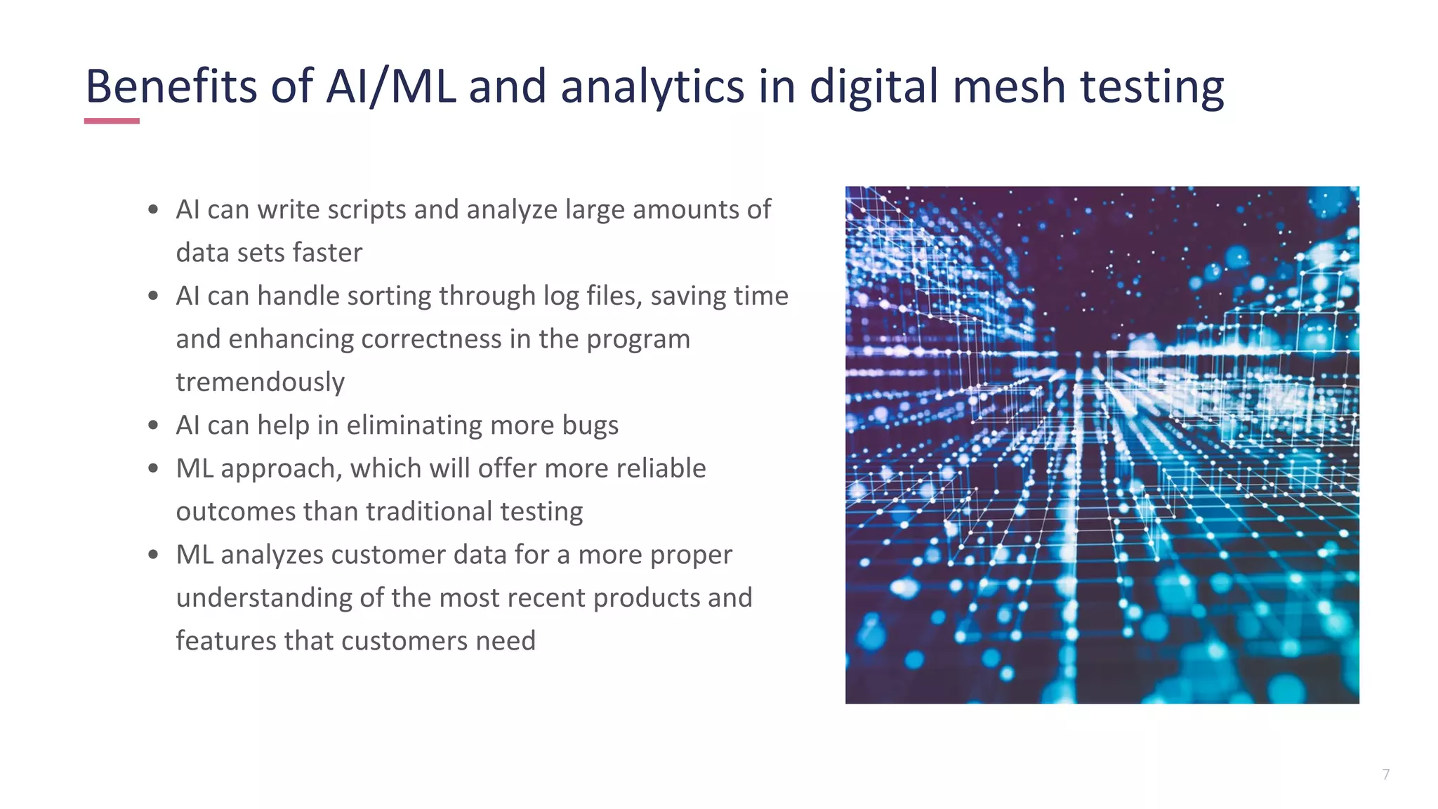 7
• AI can write scripts and analyze large amounts of
data sets faster
• AI can handle sorting through log files, saving time
and enhancing correctness in the program
tremendously
• AI can help in eliminating more bugs
• ML approach, which will offer more reliable
outcomes than traditional testing
• ML analyzes customer data for a more proper
understanding of the most recent products and
features that customers need
Benefits of AI/ML and analytics in digital mesh testing
 