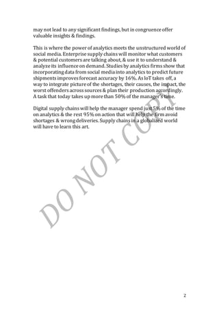 2
may not lead to any significant findings, but in congruenceoffer
valuable insights & findings.
This is where the power of analytics meets the unstructured world of
social media. Enterprisesupply chainswill monitor what customers
& potential customersare talking about, & use it to understand &
analyzeits influenceon demand. Studiesby analytics firmsshow that
incorporatingdata from social mediainto analytics to predict future
shipmentsimprovesforecast accuracy by 16%. AsloT takes off, a
way to integrate pictureof the shortages, their causes, the impact, the
worst offendersacrosssources& plan their production accordingly.
A task that today takes up morethan 50% of the manager’s time.
Digital supply chainswill help the manager spend just5% of the time
on analytics & the rest 95% on action that will help the firm avoid
shortages & wrongdeliveries. Supply chainsin a globalized world
will have to learn this art.
 