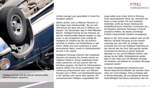 10
richtete Lösungen auch ganzheitlich in Smart-City-
Konzepten gedacht.
Jährlich sterben rund 1,2 Millionen Menschen an
den Folgen eines Verkehrsunfalls.7
Bis zum Jahr
2030 könnte sich diese Zahl auf 2,4 Millionen ver-
doppeln.8
Der Sachschaden liegt im Multi-Milliarden-
Bereich. 'Intelligent Driving' hat das Potenzial, die
Zahl der Verkehrsunfälle weltweit drastisch zu redu-
zieren. In der Europäischen Union verfolgt die
Intelligent Car Initiative das Ziel, die Verkehrs-
sicherheit zu erhöhen und Verkehrsflüsse zu opti-
mieren. Beides wird auch zunehmend zu einem
ökonomischen Faktor, sowohl im Individualverkehr
als auch in der Logistik.
Intelligente Fahrzeuge erkennen über eingebaute
Sensoren und Kameras ihre Umwelt, warnen vor
möglichen Gefahren, können selbständig Hinder-
nissen ausweichen und sich autonom dem Ver-
kehrsfluss anpassen. Der Markt für Fahrerassistenz-
systeme (ADAS) wird mit der zunehmenden Imple-
mentierung entsprechender Hard- und Software-
lösungen auch in Mittel- und Unterklassefahrzeugen
in den nächsten zehn Jahren stark wachsen. Mit
vorausschauender Intelligenz ausgestattete Fahr-
zeuge stellen einen ersten Schritt in Richtung
(hoch-)automatisiertes Fahren dar. Herrschen hier
heute zu einem großen Teil noch erhebliche
Vorbehalte, dürfte der Nutzen (Senkung des
Kraftstoffverbrauchs, Sicherheit, Convenience etc.)
die Akzeptanz autonomer Fahrzeuge in Zukunft
sukzessive erhöhen, die absolut zuverlässige
Funktion entsprechender Systeme vorausgesetzt.
Bereits im Jahr 2020 werden weltweit mehr als 200
Millionen vernetzte Fahrzeuge auf den Straßen
unterwegs sein, das heißt, sie verfügen über
zumindest eine Form der drahtlosen Anbindung an
das Internet oder die Cloud. Aktiv genutzt werden
Connected-Cars-Services zu diesem Zeitpunkt
allerdings nur von rund 90 Millionen Fahrern, also
weniger als der Hälfte. Nichtsdestotrotz werden
allein im Jahr 2020 rund 150 Milliarden US-Dollar
mit Hardware und Software für vernetzte Fahrzeuge
umgesetzt werden.9
Ein hohes Umsatzpotenzial versprechen auch
Mensch-Maschine-Schnittstellen der nächsten Gene-
ration wie Touch-Displays, Head-up-Displays oder
In-Vehicle-Wearables, die zum Beispiel die Konzen-
trationsfähigkeit des Fahrers überwachen oder die-
'Intelligent Driving' wird die Zahl der Verkehrsunfälle
weltweit drastisch reduzieren.
Die Zukunft intelligent vernetzter Fahrzeuge
 