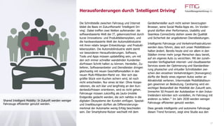 Herausforderungen durch 'Intelligent Driving'
17
Die Schnittstelle zwischen Fahrzeug und Internet
bildet die Basis im Zukunftsmarkt 'Intelligent Dri-
ving'. Dabei treffen zwei Welten aufeinander: die
softwarebasierte Welt der IT, gekennzeichnet durch
kurze Innovations- und Produktlebenszyklen, und
die hardwarebasierte Welt der Automobilindustrie
mit ihren relativ langen Entwicklungs- und Produkt-
lebenszyklen. Die Automobilindustrie steht damit
vor besonderen Herausforderungen. Software,
Tools und Apps müssen updatefähig sein, um mit
den sich immer schneller wandelnden Kundenbe-
dürfnissen Schritt halten zu können. Hersteller, Zu-
lieferer, Softwareanbieter und Dienstleister dringen
gleichzeitig mit neuen Geschäftsmodellen in den
neuen Multi-Milliarden-Markt vor. Wer sich das
größte Stück vom Kuchen sichern wird, ist noch
nicht entschieden. Nur eines ist klar: Ohne Koope-
rationen, die sich klar und langfristig an den Kun-
denbedürfnissen orientieren, wird es nicht gehen.
Fahrzeuge müssen zukünftig als (auto-)mobile
Endgeräte gedacht werden, die sich nahtlos in die
digitalen Ökosysteme der Kunden einfügen. Spezial-
und Insellösungen dürften als Differenzierungs-
merkmal der Automarke wenig Erfolg beschieden
sein. Der Smartphone-Nutzer wechselt mit dem
Gerätehersteller auch nicht seinen bevorzugten
Browser, seine Social Media-Apps etc. Im Vorder-
grund dürften eher Performance, Usability und
Seamless Connectivity stehen sowie die Qualität
und Sicherheit der angebotenen Dienstleistungen.
Intelligente Fahrzeuge und Verkehrsinfrastrukturen
werden dazu führen, dass sich unser Mobilitätsver-
halten ändert. Bereits heute sind vor allem in den
Städten immer mehr junge Menschen dazu bereit,
auf ein eigenes Auto zu verzichten. Mit der zuneh-
menden Verfügbarkeit internet- und cloudbasierter
Services sowie der Optimierung und Standardisie-
rung physischer und virtueller Schnittstellen zwi-
schen den einzelnen Verkehrsträgern (Konvergenz)
dürfte der Besitz eines eigenen Autos weiter an
Attraktivität verlieren. Intermodale Mobilitätslösun-
gen gewinnen an Bedeutung. Carsharing wird ein
wichtiger Bestandteil der Mobilität der Zukunft sein.
Immerhin 50 Prozent der Autobesitzer in den Indus-
trieländern könnten sich vorstellen, ihr Fahrzeug mit
anderen zu teilen.21
Im Jahr 2030 werden weniger
Fahrzeuge effizienter genutzt werden.
Dass gerade intelligente und autonome Fahrzeuge
diesen Trend forcieren, zeigt eine Studie aus den
Shared Intelligent Mobility: In Zukunft werden weniger
Fahrzeuge effizienter genutzt werden.
 