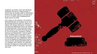 20
ausgleichen, die ohnehin immer mehr Wertschöp-
fungsanteile übernehmen. Vielleicht fertigen in
Zukunft sogar die Hersteller selbst für finanzkräftige
Konzerne wie Google, Apple & Co. Es hängt davon
ab, wer in 15 Jahren unsere Mobilitätswünsche
besser erkennt und erfüllt.
Und es hängt von den politischen und rechtlichen
Rahmenbedingungen des Umgangs mit den durch
die Fahrzeuge gewonnen Daten ab. 'Gläserner Au-
tofahrer' oder strenger Datenschutz? In Deutsch-
land haben die Mitgliedsunternehmen des Verbands
der Automobilindustrie (VDA) gemeinsame Daten-
schutz-Prinzipien für vernetzte Fahrzeuge erarbei-
tet. Die drei Kernpunkte: Transparenz, Selbstbe-
stimmung und Datensicherheit.26
Doch die gesetz-
lichen Grundlagen fehlen. Entscheidend ist die
Frage, wie der Umgang mit den Daten in Zukunft
EU-weit geregelt sein wird. Maßgeblichen Einfluss
wird hier die geplante EU-Datenschutz-Grundver-
ordnung nehmen. Big-Data-Geschäftsmodelle wä-
ren unmittelbar davon betroffen, wie wirtschafts-
freundlich die Regelung am Ende ausfällt. Ein Kon-
sens darüber existiert zur Zeit (Stand: April 2015)
noch nicht.
Datenschutz
Herausforderungen durch 'Intelligent Driving'
 