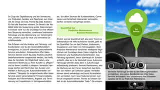 24
etc. Vor allem Services die Kundenerlebnis, Conve-
nience und Sicherheit miteinander verknüpfen,
dürften verstärkt nachgefragt werden.
Ähnlich wie bei Quantified Self, also dem Trend zur
Selbstanalyse mit Hilfe technischer Geräte, geht es
bei Quantified Car um das Erheben, Analysieren,
Visualisieren und Teilen von Fahrzeugdaten. Beim
Predictive Maintenance berechnen intelligente Algo-
rithmen auf Grundlage dieser Daten mögliche Fehl-
funktionen und Ausfallwahrscheinlichkeiten. Das
Fahrzeug signalisiert, bevor überhaupt ein Schaden
entsteht, dass es in die Werkstatt muss. Autonome
Fahrzeuge könnten diese dann in Zukunft sogar
selbstständig ansteuern. Remote Maintenance, also
die Wartung aus der Ferne, bezeichnet das Behe-
ben von Fehlern per Software-Update. Hersteller
können damit aufwändige und teure Rückrufaktio-
nen vermeiden. Auch neue Features können over-
the-air eingespielt werden. Pionier auf diesem Ge-
biet ist der Automobilhersteller Tesla.35
Die entspre-
Quantified Car
Predictive Maintenance
Remote Maintenance
Chancen im Zukunftsmarkt 'Intelligent Driving'
Im Zuge der Digitalisierung und der Vernetzung
von Produkten, Geräten und Maschinen zum Inter-
net der Dinge wird das Thema Big Data Analytics
für fast alle Branchen relevant. Im Bereich der Mo-
bilität bildet die Auswertung großer Datenmengen
in Echtzeit nicht nur die Grundlage für eine effizien-
tere Steuerung vernetzter, zunehmend autonomer
Fahrzeuge und die Optimierung von Verkehrsströ-
men, sondern auch für neue und innovative Ge-
schäftsmodelle.
Das Erfassen und die Analyse von Fahrzeug- und
Kundendaten wird es den Automobilherstellern
ermöglichen, in Zukunft zahlreiche personalisierte
Services anzubieten. Insbesondere After-Sales-
Services können durch Big Data Analytics deutlich
bedarfsorientierter ausgerichtet werden, das heißt,
dass die Hersteller die Möglichkeit haben, eine
intensivere Beziehung zu ihren Kunden zu pflegen33
und so deren Loyalität zu steigern. Vernetzte Fahr-
zeuge dürften die Macht über den Kunden vom
Händler in Richtung der Automobilhersteller ver-
schieben.34
Beispiele für entsprechende After-Sales-
Services wären personalisierte Firmware-Updates,
Analysen des Fahrverhaltens, Angebot und Termi-
nierung von Inspektionen in Vertragswerkstätten
24
Service
Vernetzte Fahrzeuge werden es den Fahrzeugherstellern
ermöglichen, eine ganze Bandbreite von After-Sales-
Services anzubieten: von Infotainment über Firmware-
Updates bis hin zu Predictive Maintenance.
 