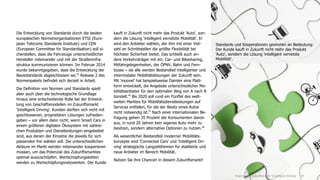 Die Entwicklung von Standards durch die beiden
europäischen Normenorganisationen ETSI (Euro-
pean Telecoms Standards Institute) und CEN
(European Committee for Standardisation) soll si-
cherstellen, dass die Fahrzeuge unterschiedlicher
Hersteller miteinander und mit der Straßeninfra-
struktur kommunizieren können. Im Februar 2014
wurde bekanntgegeben, dass die Entwicklung der
Basisstandards abgeschlossen sei.45
Release 2 des
Normenpakets befindet sich derzeit in Arbeit.
Die Definition von Normen und Standards spielt
aber auch über die technologische Grundlage
hinaus eine entscheidende Rolle bei der Entwick-
lung von Geschäftsmodellen im Zukunftsmarkt
'Intelligent Driving'. Kunden dürften sich nicht mit
geschlossenen, proprietären Lösungen zufrieden-
geben – vor allem dann nicht, wenn Smart Cars in
einem größeren digitalen Ökosystem mit zahlrei-
chen Produkten und Dienstleistungen eingebettet
sind, aus denen der Einzelne die jeweils für sich
passenden frei wählen will. Die unterschiedlichen
Akteure im Markt werden miteinander kooperieren
müssen, um das Potenzial des Zukunftsmarktes
optimal auszuschöpfen. Wertschöpfungsketten
werden zu Wertschöpfungsnetzwerken. Der Kunde
kauft in Zukunft nicht mehr das Produkt 'Auto', son-
dern die Lösung 'intelligent vernetzte Mobilität'. Er
wird den Anbieter wählen, der ihm mit einer Viel-
zahl an Schnittstellen die größte Flexibilität bei
höchster Sicherheit bietet. Das schließt auch an-
dere Verkehrsträger mit ein. Car- und Bikesharing,
Mitfahrgelegenheiten, der ÖPNV, Bahn und Fern-
busse – sie alle werden Bestandteil intelligenter und
intermodaler Mobilitätslösungen der Zukunft sein.
Mit 'moovel' hat beispielsweise Daimler eine Platt-
form entwickelt, die Angebote unterschiedlicher Mo-
bilitätsanbieter für den optimalen Weg von A nach B
bündelt.46
Bis 2020 soll rund ein Fünftel des welt-
weiten Marktes für Mobilitätsdienstleistungen auf
Services entfallen, für die der Besitz eines Autos
nicht notwendig ist.47
Nach einer internationalen Be-
fragung gehen 35 Prozent der Konsumenten davon
aus, in rund 20 Jahren kein eigenes Auto mehr zu
besitzen, sondern alternative Optionen zu nutzen.48
Als wesentlicher Bestandteil moderner Mobilitäts-
konzepte sind 'Connected Cars' und 'Intelligent Dri-
ving' strategische Langzeitthemen für etablierte und
neue Anbieter im Bereich Mobilität.
Nutzen Sie ihre Chancen in diesem Zukunftsmarkt!
29Chancen im Zukunftsmarkt 'Intelligent Driving'
Standards und Kooperationen gewinnen an Bedeutung:
Der Kunde kauft in Zukunft nicht mehr das Produkt
'Auto', sondern die Lösung 'intelligent vernetzte
Mobilität'.
 