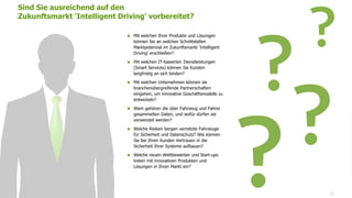 www.FutureManagementGroup.com 31
 Mit welchen Ihrer Produkte und Lösungen
können Sie an welchen Schnittstellen
Marktpotenzial im Zukunftsmarkt 'Intelligent
Driving' erschließen?
 Mit welchen IT-basierten Dienstleistungen
(Smart Services) können Sie Kunden
langfristig an sich binden?
 Mit welchen Unternehmen können sie
branchenübergreifende Partnerschaften
eingehen, um innovative Geschäftsmodelle zu
entwickeln?
 Wem gehören die über Fahrzeug und Fahrer
gesammelten Daten, und wofür dürfen sie
verwendet werden?
 Welche Risiken bergen vernetzte Fahrzeuge
für Sicherheit und Datenschutz? Wie können
Sie bei Ihren Kunden Vertrauen in die
Sicherheit Ihrer Systeme aufbauen?
 Welche neuen Wettbewerber und Start-ups
treten mit innovativen Produkten und
Lösungen in Ihren Markt ein?
Sind Sie ausreichend auf den
Zukunftsmarkt 'Intelligent Driving' vorbereitet?
 