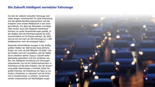9
Die Zahl der weltweit verkauften Fahrzeuge wird
weiter steigen. Verantwortlich für diese Entwicklung
sind das globale Bevölkerungswachstum und das
Entstehen einer breiten Mittelschicht in den Emer-
ging Markets. Vor allem die Metropolen und Mega-
cities werden durch das steigende Verkehrsauf-
kommen vor große Herausforderungen gestellt. In
den Städten wird die Motorisierungsrate bis 2030
durchschnittlich um 50 Prozent wachsen. Bis 2050
wird sie sich auf mehr als 300 Fahrzeuge pro 1.000
Stadtbewohner mehr als verdoppelt haben.5
Stockende Verkehrsflüsse erzeugen in den dreißig
größten Städten der Welt bereits heute jährliche
Kosten von mehr als 266 Milliarden US-Dollar.6
Die-
ses Problem wird sich verschärfen, weil die Städte
durch anhaltend starken Zuzug in Zukunft weiter
gleichzeitig expandieren und sich verdichten wer-
den. Die intelligente Vernetzung von Fahrzeugen
untereinander und mit der Verkehrsinfrastruktur in
Verbindung mit Big Data Analytics, also der Auswer-
tung großer Datenmengen in Echtzeit, bietet hier
großes Potenzial, die Entstehung von Staus zu ver-
hindern, Emissionen zu reduzieren und die Sicher-
heit im Straßenverkehr zu erhöhen. Zunehmend
werden entsprechende auf Nachhaltigkeit ausge-
Die Zukunft intelligent vernetzter Fahrzeuge
 