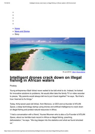 7/31/2018 Intelligent drones crack down on illegal fishing in African waters | UN Environment
https://www.unenvironment.org/news-and-stories/story/intelligent-drones-crack-down-illegal-fishing-african-waters 1/11
Home
News and Stories
Story
16 Jul 2018 | Story Ecosystems
Intelligent drones crack down on illegal
fishing in African waters
Pixabay
Young entrepreneur Badr Idrissi never waited to be told what to do. Instead, he looked
for innovative solutions to problems. He would often take the family TV or video recorder
to pieces. “My parents would always tell me to put it back together!” he says. “But that’s
how I learned to fix things.”
Today, thirty-seven-year-old Idrissi, from Morocco, is CEO and co-founder of ATLAN
Space, a deep technology startup using drones and artificial intelligence to crack down
on illegal fishing and protect natural resources in Africa.
“I had a conversation with a friend, Younes Moumen who is also a Co-Founder of ATLAN
Space, about our terrible track record in Africa on illegal fishing, poaching,
deforestation,” he says. “We dug deeper into the statistics and what we found shocked
us.”
 