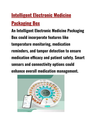 Intelligent Electronic Medicine
Packaging Box
An Intelligent Electronic Medicine Packaging
Box could incorporate features like
temperature monitoring, medication
reminders, and tamper detection to ensure
medication efficacy and patient safety. Smart
sensors and connectivity options could
enhance overall medication management.
 
