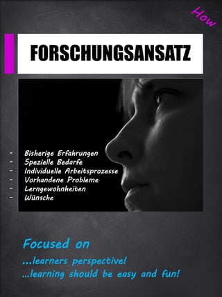 FORSCHUNGSANSATZ
Focused on
…learners perspective!
…learning should be easy and fun!
- Bisherige Erfahrungen
- Spezielle Bedarfe
- Individuelle Arbeitsprozesse
- Vorhandene Probleme
- Lerngewohnheiten
- Wünsche
 