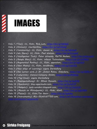 IMAGES
• Folie 1 (Titel): CC, Flickr, Rich_Lem, http://bit.ly/1b6Gj2i
• Folie 2 (Einstein): UserNetSite, http://bit.ly/1eEYGWW
• Folie 3 (Community): CC, Flickr, steven w, http://bit.ly/1gEzQuK
• Folie 4 (We Share): CC, Flickr, Paul Watson, http://bit.ly/1nCekaQ
• Folie 5 (Intelligenter Tisch): Peter Winandy, RWTH Aachen, http://bit.ly/1gLwuVt
• Folie 5 (Google Glass): CC, Flickr, infocux Technologies, http://bit.ly/1iZARhK
• Folie 5 (Augmented Reality): CC, Flickr, appoulsen, http://bit.ly/1gEVbUI
• Folie 6 (New Media): CC, Flickr, mrsdkrebs, http://bit.ly/1cah39q
• Folie 7 (New Ways of Learning): eigene Darstellung
• Folie 8 (Das Lernen wird…): Dr. Jochen Robes, Slideshare, http://bit.ly/1f2RrZ7
• Folie 9 (Labyrinth): Vianova-Company GmbH, http://bit.ly/MXBiOp
• Folie 10 (Tag-Cloud): eigene Darstellung
• Folie 11 (Raumgestaltung): Dr. Allison Rossett, http://bit.ly/1gn5flQ
• Folie 12 (Questions): blog.supermedia.com, http://bit.ly/1bUkZYP
• Folie 13 (Gadgets): tech-wonders.blogspot.com, http://bit.ly/1dWt5Qr
• Folie 14 (Mensch im Mittelpunkt): CC, Flickr, Kliefi, http://bit.ly/1gq5M6H
• Folie 15 (Puzzel): CC, Flickr,Tim Geers , http://bit.ly/1gqhAps
• Folie 16 (Instruments): ALL-SILHOUETTES.com, http://all-silhouettes.com/vector-
tools-instruments-equipment/
Sirkka Freigang Creative Commons Lizenz: Namensnennung-Nicht kommerziell, CC BY-NC
 