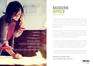 KONZEPT
VORTEILE
FUNKTIONALITÄT
ENERGIE SPAREN
ZENTRALE STEUERUNG UND
ÜBERWACHUNG
GREEN BUILDING ZERTIFIZIERUNG
MODERN
OFFICE
LICHTLÖSUNG
Die Beleuchtung ist eine Grundvoraussetzung für jeden Arbeitsplatz. Wir haben eine
Lichtlösung für moderne Büros entwickelt, welche die modernste LED-Technologie
nutzt, einen ultimativen Komfort für die Augen bietet und durch eine ausreichende
Beleuchtung auf den horizontalen und vertikalen Flächen im Raum das allgemeine
Wohlbefinden unterstützt.
ErgonomischeMaßstäbensindsowohlbeiderGestaltungdesphysischenArbeitsumfeldes
als auch bei der Bürobeleuchtung wesentliche Voraussetzungen für eine gesunde
Büroumgebung. Eine qualitativ hochwertige Beleuchtung wirkt sich auch positiv auf die
menschliche Psyche, Konzentrationsfähigkeit und Regeneration aus.
Die „Modern Office“ Lichtlösung sorgt durch die Kombination von natürlichem Tageslicht
mit der künstlichen Beleuchtung für ein angenehmes und inspirierendes Licht während
des gesamten Tagesverlaufes. Die Verwendung von Präsenzmeldern in Büroräumen,
Korridore und Treppenhäusern resultiert zu Energieeinsparungen von bis zu 50%.
Das System präsentiert eine einfach zu bedienende Lösung, welche durch den Einsatz von
Tageslichtsensoren immer das optimale Licht bei höchster Energieeffizienz bereitstellt.
Willkommen bei „Modern Office“ von SLEWillkommen bei „Modern Office“
von item österreich „powered by SLE“
 