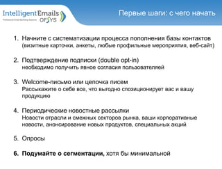 1. Начните с систематизации процесса пополнения базы контактов
(визитные карточки, анкеты, любые профильные мероприятия, веб-сайт)
2. Подтверждение подписки (double opt-in)
необходимо получить явное согласия пользователяей
3. Welcome-письмо или цепочка писем
Рассыкажите о себе все, что выгодно спозиционирует вас и вашу
продукцию
4. Периодические новостные рассылки
Новости отрасли и смежных секторов рынка, ваши корпоративные
новости, анонсирование новых продуктов, специальных акций
5. Опросы
6. Подумайте о сегментации, хотя бы минимальной
Первые шаги: с чего начать
 