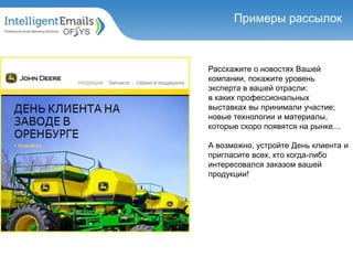 Расскажите о новостях Вашей
компании, покажите уровень
эксперта в вашей отрасли:
в каких профессиональных
выставках вы принимали участие;
новые технологии и материалы,
которые скоро появятся на рынке…
А возможно, устройте День клиента и
пригласите всех, кто когда-либо
интересовался заказом вашей
продукции!
Примеры рассылок
 