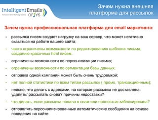 Зачем нужна внешняя
платформа для рассылок
Зачем нужна профессиональная платформа для email маркетинга:
- рассылка писем создает нагрузку на ваш сервер, что может негативно
сказаться на работе вашего сайта;
- часто ограничены возможности по редактированию шаблона письма,
созданию красочных html писем;
- ограничены возможности по персонализации письма;
- ограничены возможности по сегментации базы данных;
- отправка одной кампании может быть очень трудоемкой;
- нет полной статистики по всем типам рассылок ( промо, транзакционным);
- неясно, что делать с адресами, на которые рассылка не доставлена:
удалять/ рассылать снова? причины недоставки?
- что делать, если рассылка попала в спам или полностью заблокирована?
- отправлять персонализированные автоматические сообщения на основе
поведения на сайте
 
