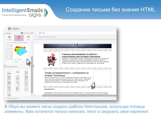Детальная статистика по каждой
кампании
Создание письма без знания HTML
В Ofsys вы можете легко создать шаблон html-письма, используя готовые
элементы. Вам останется только написать текст и загрузить свои картинки!
 