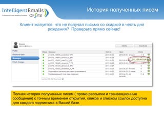 История полученных писем
Клиент жалуется, что не получал письмо со скидкой в честь дня
рождения? Проверьте прямо сейчас!
Полная история полученных писем ( промо рассылки и транзакционные
сообщения) с точным временем открытий, кликов и списком ссылок доступна
для каждого подписчика в Вашей базе.
История полученных писем
 
