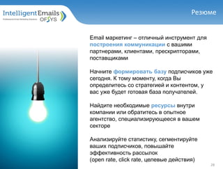 Резюме
Email маркетинг – отличный инструмент для
построения коммуникации с вашими
партнерами, клиентами, прескрипторами,
поставщиками
Начните формировать базу подписчиков уже
сегодня. К тому моменту, когда Вы
определитесь со стратегией и контентом, у
вас уже будет готовая база получателей.
Найдите необходимые ресурсы внутри
компании или обратитесь в опытное
агентство, специализирующееся в вашем
секторе
Анализируйте статистику, сегментируйте
ваших подписчиков, повышайте
эффективность рассылок
(open rate, click rate, целевые действия)
28
 