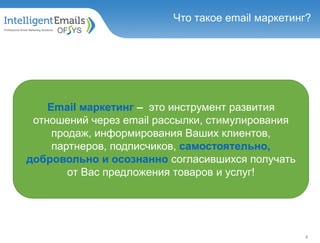 Что такое email маркетинг?
Email маркетинг – это инструмент развития
отношений через email рассылки, стимулирования
продаж, информирования Ваших клиентов,
партнеров, подписчиков, самостоятельно,
добровольно и осознанно согласившихся получать
от Вас предложения товаров и услуг!
4
 