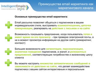 Основные преимущества email маркетинга:
Email рассылка позволяет общаться с подписчиком в вашем
индивидуальном стиле, выстраивать взаимоотношения, цепочки
коммуникации, реагировать на действия с письмом и на сайте
Возможность показывать предложение, когда пользователь готов и
имеет время на его просмотр - при проверке электронной почты, а
не в момент просмотра информации на другом сайте (ремаркетинг,
контекст)
Большие возможности для сегментации, персонализации,
аналитики поведения подписчиков, а значит, и релевантных
предложений, соответствующих потребностям и жизненному циклу
клиента
Вы можете настроить множество автоматических сообщений в
зависимости от действия на сайте, что делает взаимодействие
подписчика с вашим сайтом интерактивным и персональным
Преимущества email маркетинга как
маркетингового канала
 
