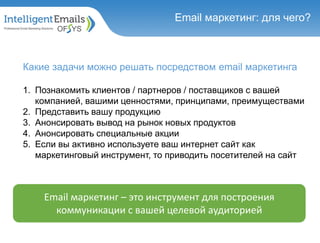 Какие задачи можно решать посредством email маркетинга
1. Познакомить клиентов / партнеров / поставщиков с вашей
компанией, вашими ценностями, принципами, преимуществами
2. Представить вашу продукцию
3. Анонсировать вывод на рынок новых продуктов
4. Анонсировать специальные акции
5. Если вы активно используете ваш интернет сайт как
маркетинговый инструмент, то приводить посетителей на сайт
Email маркетинг: для чего?
Email маркетинг – это инструмент для построения
коммуникации с вашей целевой аудиторией
 