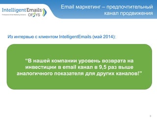 “В нашей компании уровень возврата на
инвестиции в email канал в 9,5 раз выше
аналогичного показателя для других каналов!”
9
Email маркетинг – предпочтительный
канал продвижения
Из интервью с клиентом IntelligentEmails (май 2014):
 