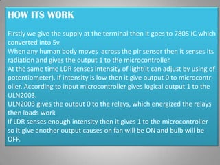 HOW ITS WORK
Firstly we give the supply at the terminal then it goes to 7805 IC which
converted into 5v.
When any human body moves across the pir sensor then it senses its
radiation and gives the output 1 to the microcontroller.
At the same time LDR senses intensity of light(it can adjust by using of
potentiometer). If intensity is low then it give output 0 to microcontr-
oller. According to input microcontroller gives logical output 1 to the
ULN2003.
ULN2003 gives the output 0 to the relays, which energized the relays
then loads work
If LDR senses enough intensity then it gives 1 to the microcontroller
so it give another output causes on fan will be ON and bulb will be
OFF.
 