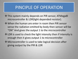 PINCIPLE OF OPERATION
This system mainly depends on PIR sensor, ATMega8l
microcontroller & LDR(light depended resistor).
When the human are enter in room then PIR sensor
sense the radiation emitted by body then sensor will be
“ON” And gives the output 1 to the microcontroller
LDR is used to check the light intensity then if intensity is
enough then it gives output 1 to microcontroller
Microcontroller is used to take logical decision after
giving output by the PIR & LDR
 