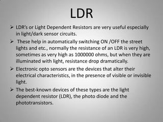 LDR
 LDR’s or Light Dependent Resistors are very useful especially
in light/dark sensor circuits.
 These help in automatically switching ON /OFF the street
lights and etc., normally the resistance of an LDR is very high,
sometimes as very high as 1000000 ohms, but when they are
illuminated with light, resistance drop dramatically.
 Electronic opto sensors are the devices that alter their
electrical characteristics, in the presence of visible or invisible
light.
 The best-known devices of these types are the light
dependent resistor (LDR), the photo diode and the
phototransistors.
 