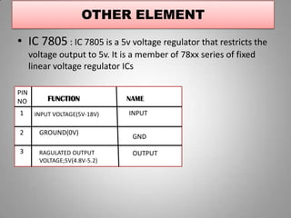 OTHER ELEMENT
• IC 7805 : IC 7805 is a 5v voltage regulator that restricts the
voltage output to 5v. It is a member of 78xx series of fixed
linear voltage regulator ICs
FUNCTION NAME
PIN
NO
1
2
3
INPUT VOLTAGE(5V-18V)
GROUND(0V)
RAGULATED OUTPUT
VOLTAGE;5V(4.8V-5.2)
INPUT
GND
OUTPUT
 