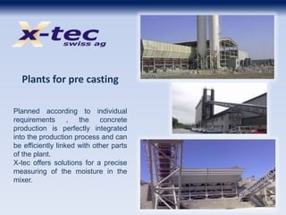 Plants for pre casting
Planned according to individual
requirements , the concrete
production is perfectly integrated
into the production process and can
be efficiently linked with other parts
of the plant.
X-tec offers solutions for a precise
measuring of the moisture in the
mixer.
 