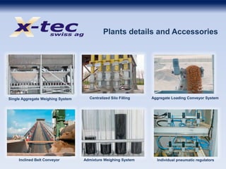 Plants details and Accessories
Single Aggregate Weighing System Centralized Silo Filling Aggregate Loading Conveyor System
Inclined Belt Conveyor Admixture Weighing System Individual pneumatic regulators
 