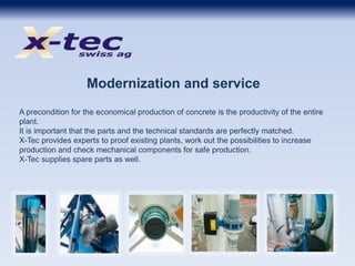 Modernization and service
A precondition for the economical production of concrete is the productivity of the entire
plant.
It is important that the parts and the technical standards are perfectly matched.
X-Tec provides experts to proof existing plants, work out the possibilities to increase
production and check mechanical components for safe production.
X-Tec supplies spare parts as well.
 