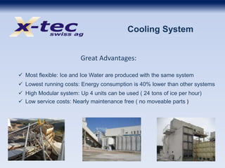 Cooling System
Great Advantages:
 Most flexible: Ice and Ice Water are produced with the same system
 Lowest running costs: Energy consumption is 40% lower than other systems
 High Modular system: Up 4 units can be used ( 24 tons of ice per hour)
 Low service costs: Nearly maintenance free ( no moveable parts )
 