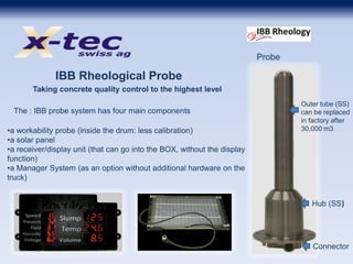 IBB Rheological Probe
Taking concrete quality control to the highest level
Outer tube (SS)
can be replaced
in factory after
30,000 m3
Hub (SS)
Connector
Probe
•a workability probe (inside the drum: less calibration)
•a solar panel
•a receiver/display unit (that can go into the BOX, without the display
function)
•a Manager System (as an option without additional hardware on the
truck)
The : IBB probe system has four main components
 