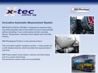 Innovative Automatic Measurement System
IBB RHEOLOGICAL PROBE is designed to measure fresh
concrete properties with-in the ready-mix drum automatically
without sampling. It can continuously monitor concrete,
Slump, Temperature, Viscosity, Drum Speed and Concrete
Volume.
IBB Rheological Probe is a very precise sensor.
This innovative system contains a probe , a solar panel and
a LED display receiver, which provides the required data in
real time.
IBB Probe system saves labour, reduces concrete waste,
and it is a green technology
that enhances market value and compatibility.
 