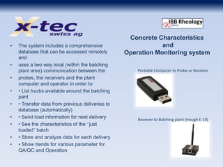 Concrete Characteristics
and
Operation Monitoring system
• The system includes a comprehensive
database that can be accessed remotely
and
• uses a two way local (within the batching
plant area) communication between the
• probes, the receivers and the plant
computer and operator in order to:
• • List trucks available around the batching
pant
• • Transfer data from previous deliveries to
database (automatically)
• • Send load information for next delivery
• • See the characteristics of the ‘’just
loaded’’ batch
• • Store and analyze data for each delivery
• • Show trends for various parameter for
QA/QC and Operation
Receiver to Batching plant (trough E-10)
Portable Computer to Probe or Receiver
 