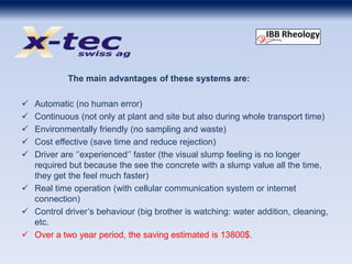 The main advantages of these systems are:
 Automatic (no human error)
 Continuous (not only at plant and site but also during whole transport time)
 Environmentally friendly (no sampling and waste)
 Cost effective (save time and reduce rejection)
 Driver are ‘’experienced‘’ faster (the visual slump feeling is no longer
required but because the see the concrete with a slump value all the time,
they get the feel much faster)
 Real time operation (with cellular communication system or internet
connection)
 Control driver’s behaviour (big brother is watching: water addition, cleaning,
etc.
 Over a two year period, the saving estimated is 13800$.
 